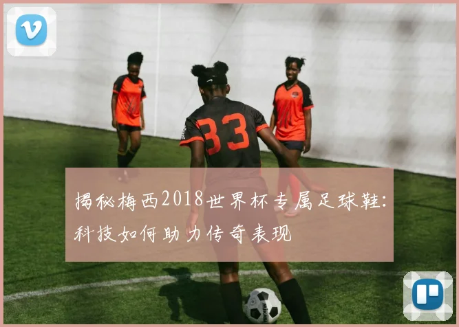 揭秘梅西2018世界杯专属足球鞋：科技如何助力传奇表现