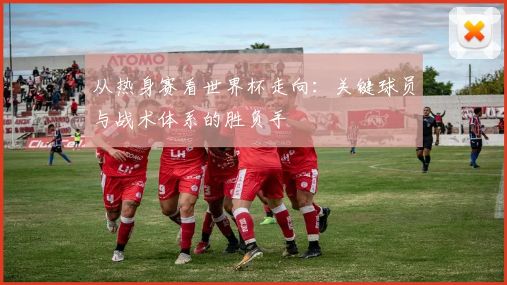 从热身赛看世界杯走向：关键球员与战术体系的胜负手