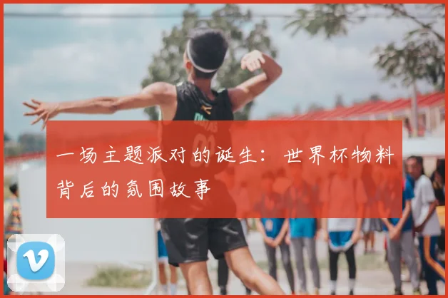 一场主题派对的诞生:世界杯物料背后的氛围故事