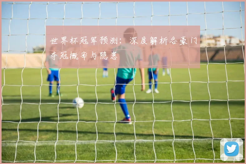 世界杯冠军预测：深度解析各豪门夺冠概率与隐患