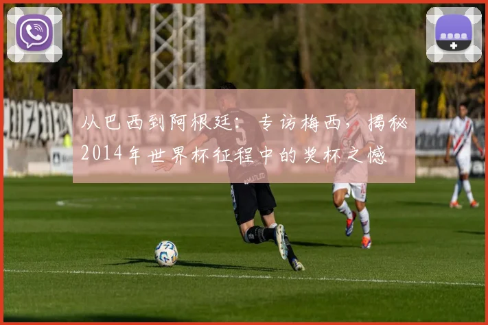 从巴西到阿根廷:专访梅西,揭秘2014年世界杯征程中的奖杯之憾