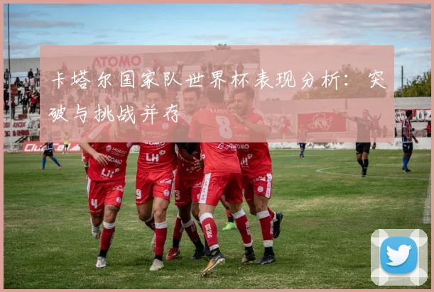 卡塔尔国家队世界杯表现分析：突破与挑战并存