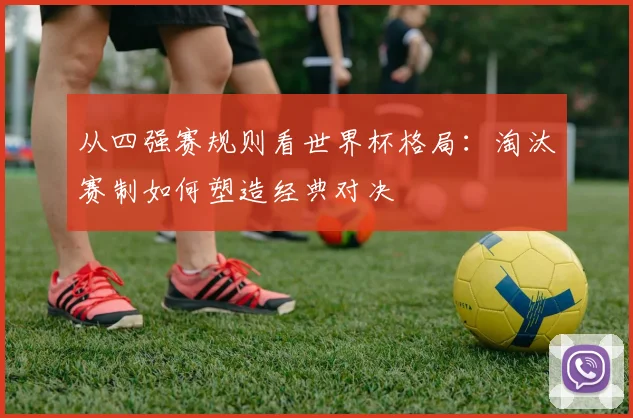 从四强赛规则看世界杯格局：淘汰赛制如何塑造经典对决