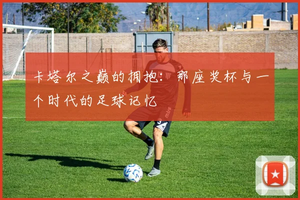 卡塔尔之巅的拥抱：那座奖杯与一个时代的足球记忆