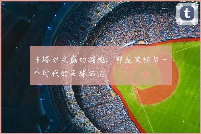 卡塔尔之巅的拥抱：那座奖杯与一个时代的足球记忆