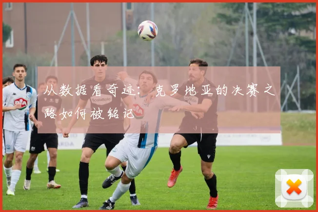 从数据看奇迹:克罗地亚的决赛之路如何被铭记
