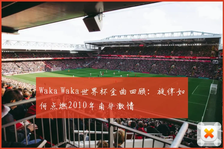 Waka Waka世界杯金曲回顾:旋律如何点燃2010年南非激情