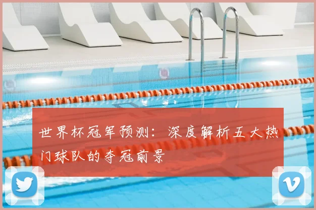 世界杯冠军预测：深度解析五大热门球队的夺冠前景