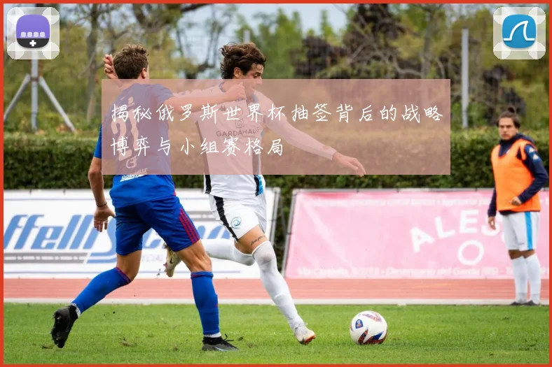 揭秘俄罗斯世界杯抽签背后的战略博弈与小组赛格局