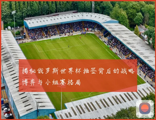 揭秘俄罗斯世界杯抽签背后的战略博弈与小组赛格局