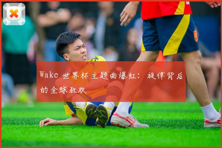 Wake 世界杯主题曲爆红:旋律背后的全球狂欢