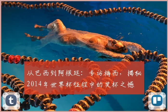 从巴西到阿根廷:专访梅西,揭秘2014年世界杯征程中的奖杯之憾