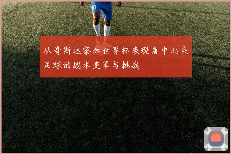 从哥斯达黎加世界杯表现看中北美足球的战术变革与挑战